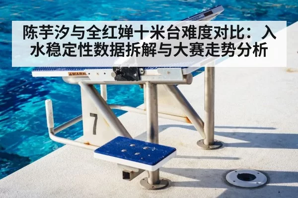 陈芋汐与全红婵十米台难度对比：入水稳定性数据拆解与大赛走势分析